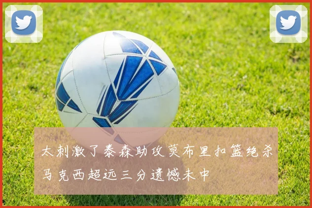 太刺激了泰森助攻莫布里扣篮绝杀马克西超远三分遗憾未中