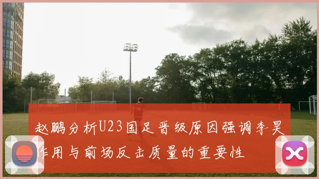 赵鹏分析U23国足晋级原因强调李昊作用与前场反击质量的重要性