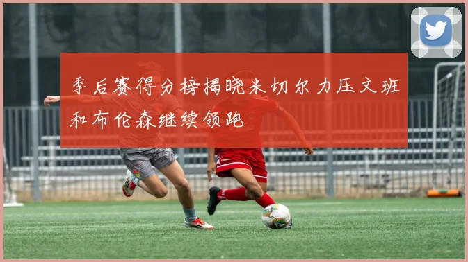 季后赛得分榜揭晓米切尔力压文班和布伦森继续领跑