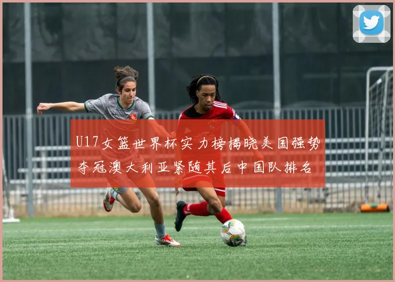 U17女篮世界杯实力榜揭晓美国强势夺冠澳大利亚紧随其后中国队排名第十