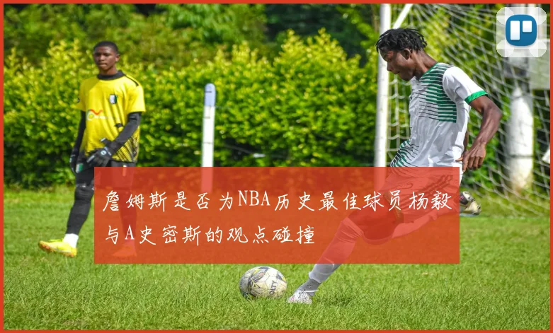 詹姆斯是否为NBA历史最佳球员杨毅与A史密斯的观点碰撞