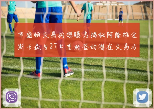 华盛顿交易构想曝光揭秘阿隆维金斯卡森与27年首轮签的潜在交易方案