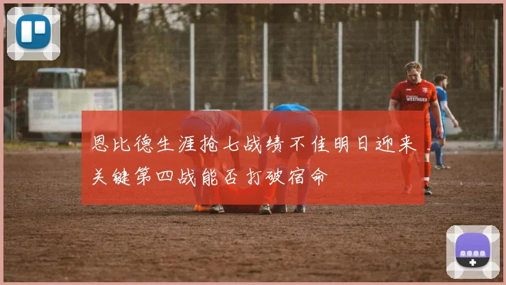 恩比德生涯抢七战绩不佳明日迎来关键第四战能否打破宿命
