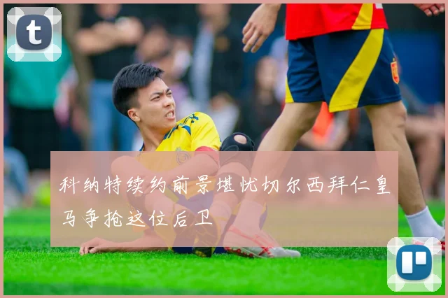 科纳特续约前景堪忧切尔西拜仁皇马争抢这位后卫