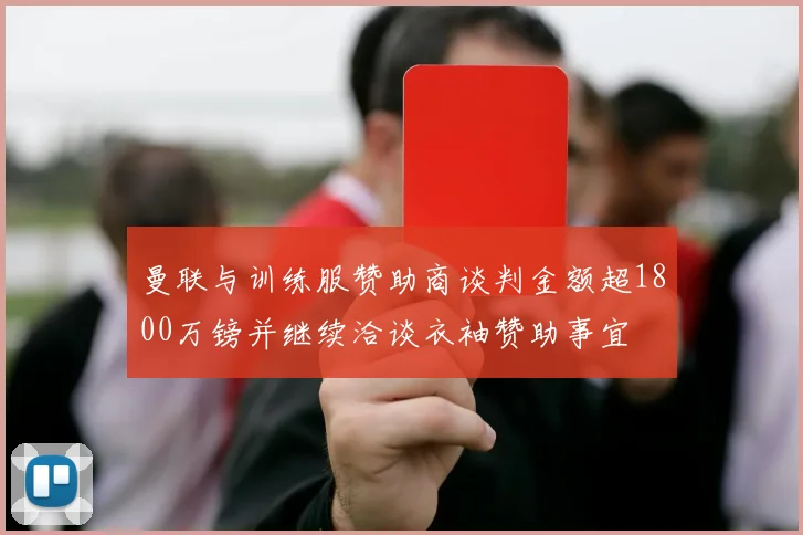 曼联与训练服赞助商谈判金额超1800万镑并继续洽谈衣袖赞助事宜