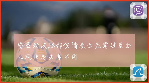 塔图姆谈腿部伤情表示无需过度担心现状与去年不同