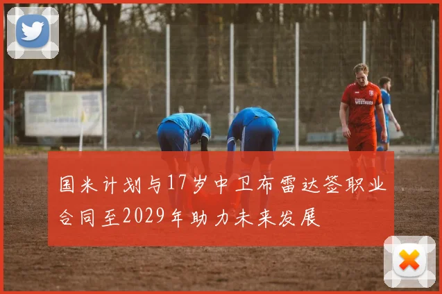 国米计划与17岁中卫布雷达签职业合同至2029年助力未来发展