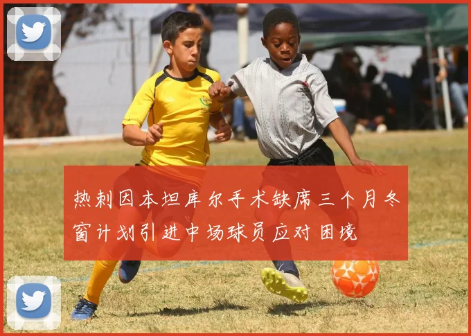 热刺因本坦库尔手术缺席三个月冬窗计划引进中场球员应对困境