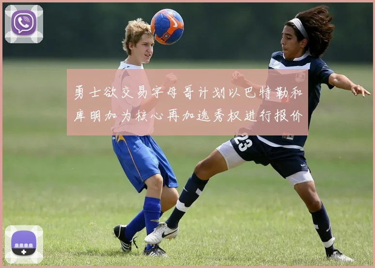 勇士欲交易字母哥计划以巴特勒和库明加为核心再加选秀权进行报价