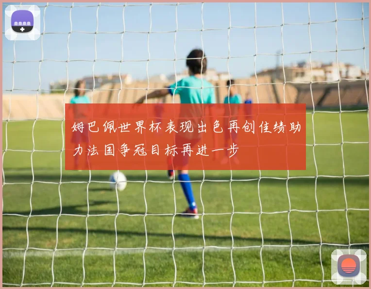 姆巴佩世界杯表现出色再创佳绩助力法国争冠目标再进一步