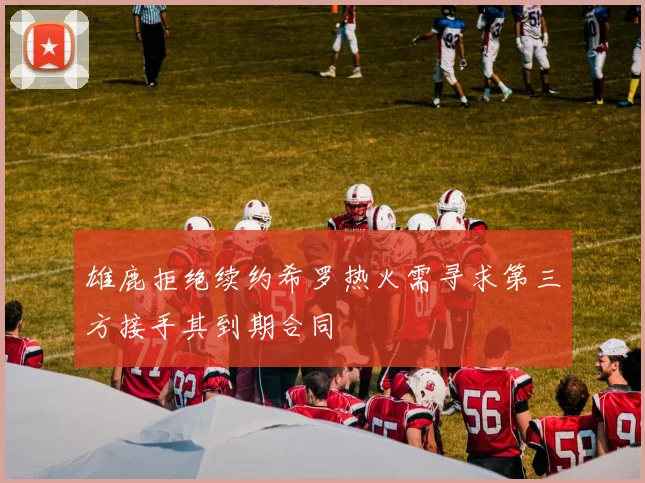 雄鹿拒绝续约希罗热火需寻求第三方接手其到期合同