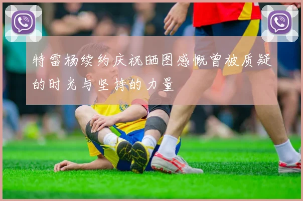 特雷杨续约庆祝晒图感慨曾被质疑的时光与坚持的力量