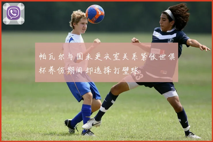 帕瓦尔与国米更衣室关系紧张世俱杯养伤期间却选择打壁球