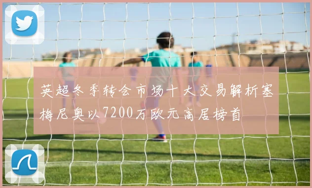 英超冬季转会市场十大交易解析塞梅尼奥以7200万欧元高居榜首