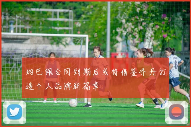 姆巴佩合同到期后或将借鉴乔丹打造个人品牌新篇章