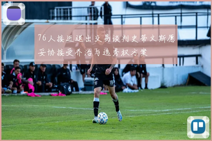 76人接近退出交易谈判史蒂文斯愿妥协接受乔治与选秀权方案