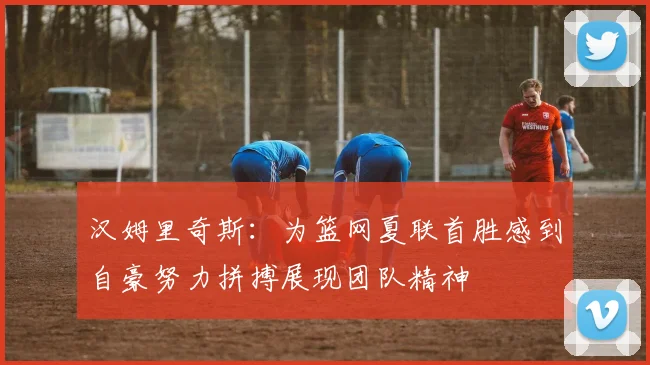 汉姆里奇斯：为篮网夏联首胜感到自豪努力拼搏展现团队精神