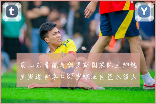 前山东鲁能与俄罗斯国家队主帅鲍里斯逝世享年85岁球坛巨星永留人间
