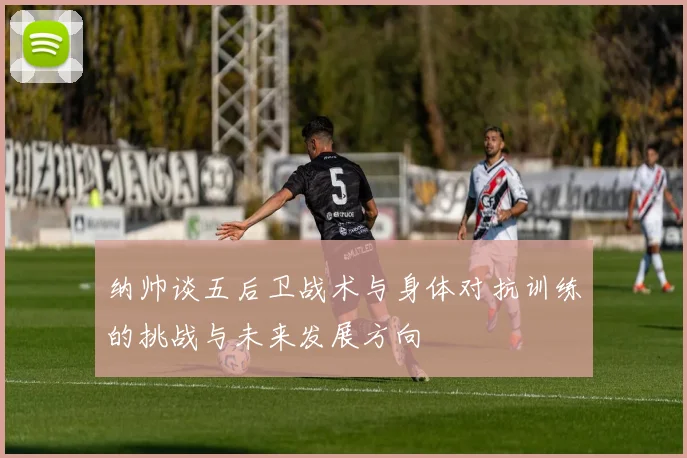 纳帅谈五后卫战术与身体对抗训练的挑战与未来发展方向