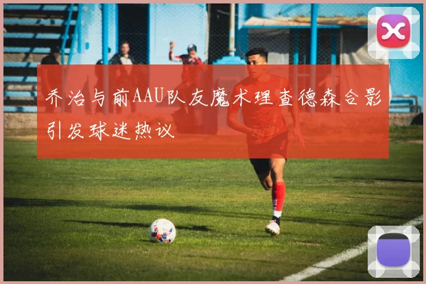 乔治与前AAU队友魔术理查德森合影引发球迷热议