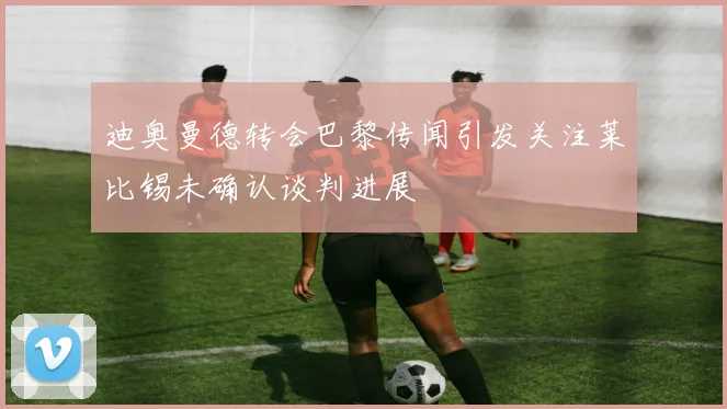 迪奥曼德转会巴黎传闻引发关注莱比锡未确认谈判进展